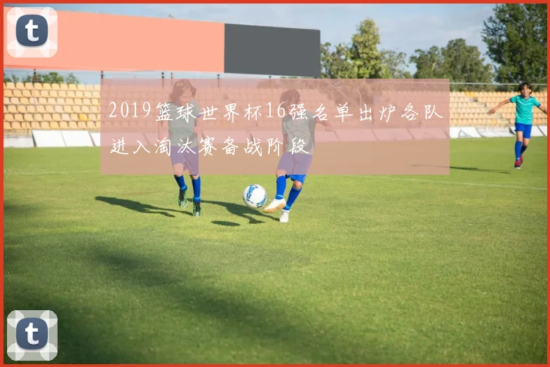 2019篮球世界杯16强名单出炉各队进入淘汰赛备战阶段