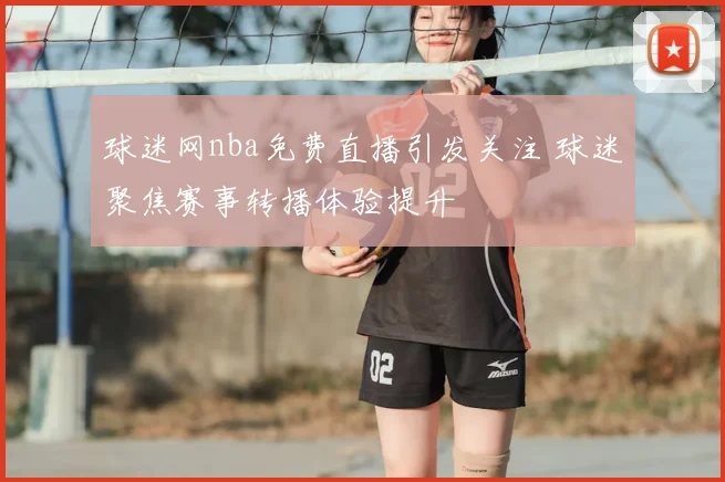 球迷网nba免费直播引发关注 球迷聚焦赛事转播体验提升