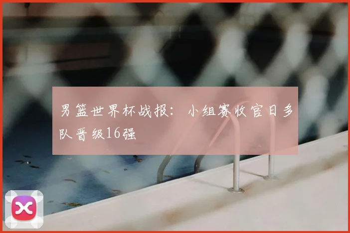 男篮世界杯战报:小组赛收官日多队晋级16强