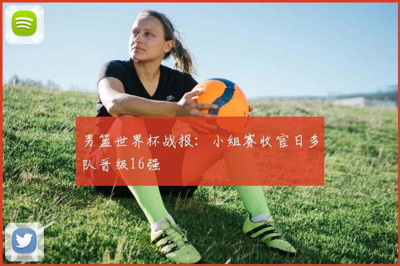 男篮世界杯战报:小组赛收官日多队晋级16强