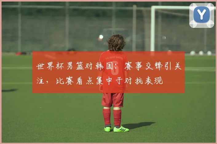 世界杯男篮对韩国：赛事交锋引关注，比赛看点集中于对抗表现