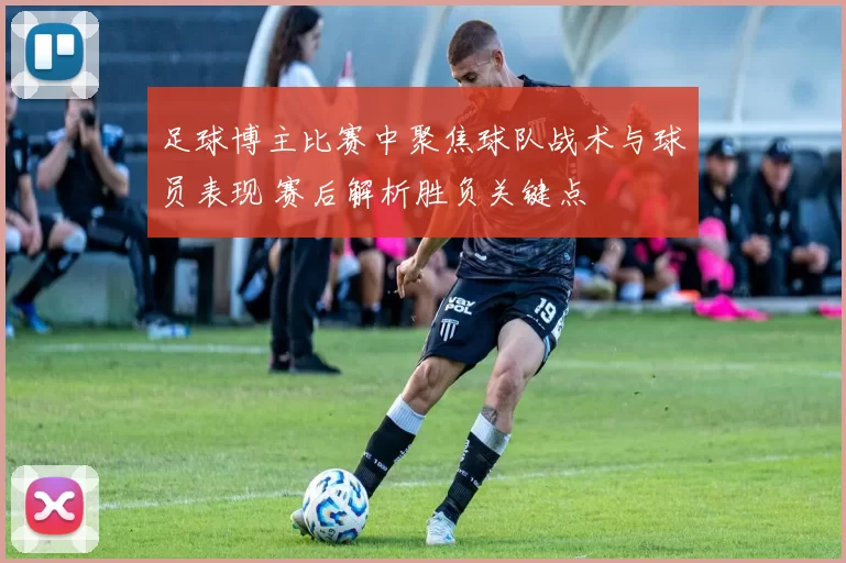 足球博主比赛中聚焦球队战术与球员表现 赛后解析胜负关键点