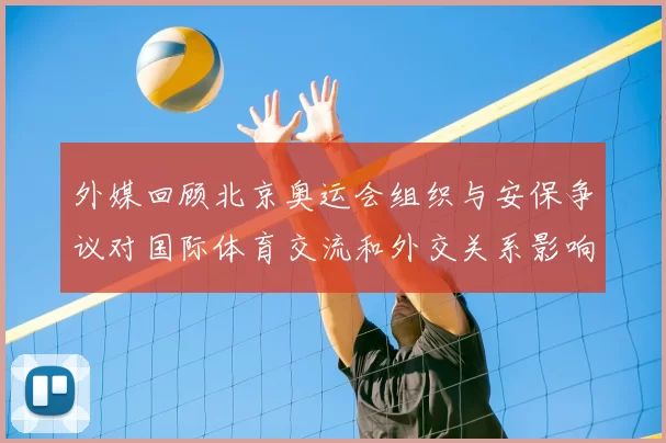 外媒回顾北京奥运会组织与安保争议对国际体育交流和外交关系影响评估