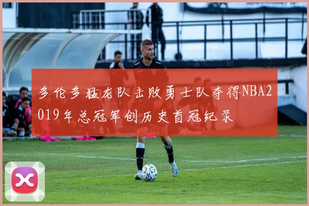 多伦多猛龙队击败勇士队夺得NBA2019年总冠军创历史首冠纪录