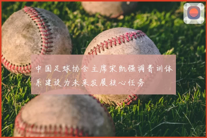 中国足球协会主席宋凯强调青训体系建设为未来发展核心任务
