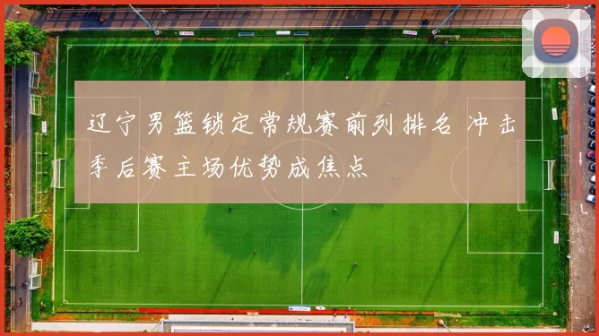 辽宁男篮锁定常规赛前列排名 冲击季后赛主场优势成焦点