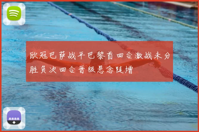 欧冠巴萨战平巴黎首回合激战未分胜负次回合晋级悬念陡增