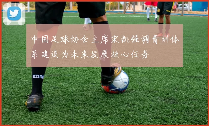 中国足球协会主席宋凯强调青训体系建设为未来发展核心任务