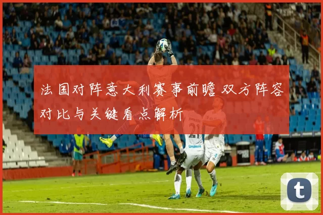 法国对阵意大利赛事前瞻 双方阵容对比与关键看点解析