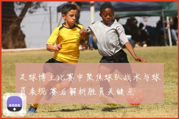 足球博主比赛中聚焦球队战术与球员表现 赛后解析胜负关键点