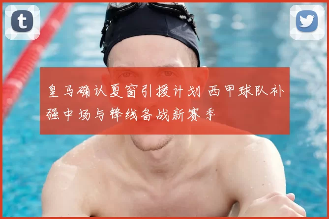 皇马确认夏窗引援计划 西甲球队补强中场与锋线备战新赛季