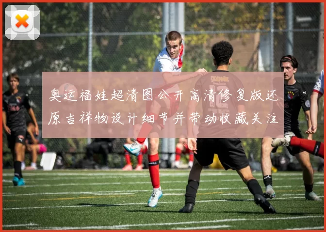 奥运福娃超清图公开高清修复版还原吉祥物设计细节并带动收藏关注