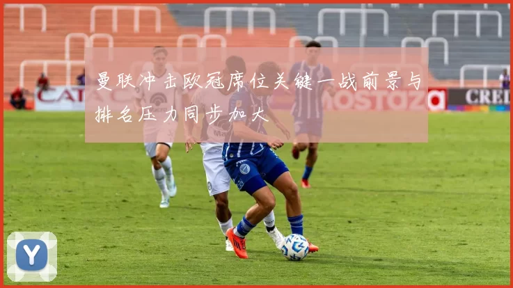 曼联冲击欧冠席位关键一战前景与排名压力同步加大