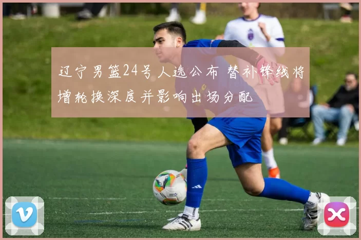 辽宁男篮24号人选公布 替补锋线将增轮换深度并影响出场分配