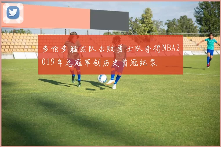 多伦多猛龙队击败勇士队夺得NBA2019年总冠军创历史首冠纪录