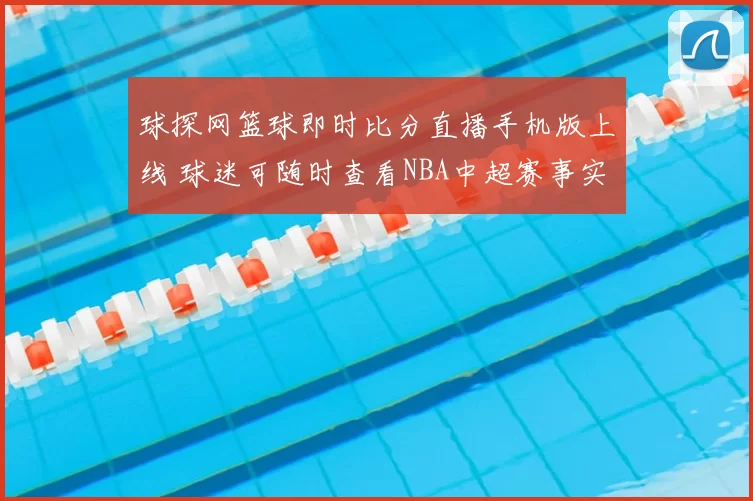 球探网篮球即时比分直播手机版上线 球迷可随时查看NBA中超赛事实时比分信息