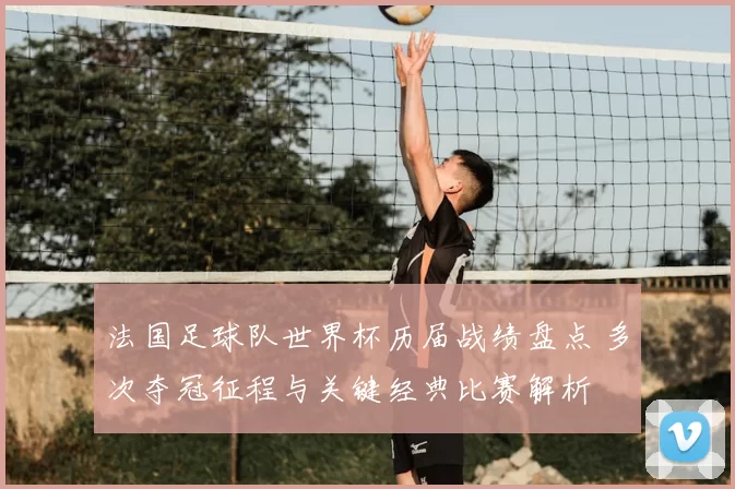 法国足球队世界杯历届战绩盘点 多次夺冠征程与关键经典比赛解析