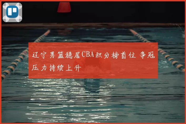 辽宁男篮稳居CBA积分榜首位 争冠压力持续上升