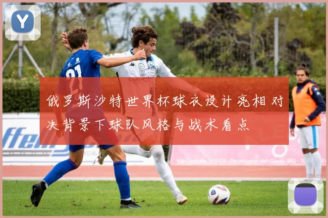 俄罗斯沙特世界杯球衣设计亮相 对决背景下球队风格与战术看点