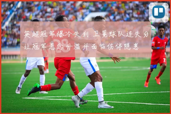 英超冠军爆冷失利 卫冕球队连失分让冠军悬念升温并面临伤停隐患
