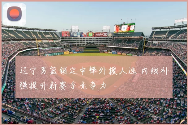 辽宁男篮锁定中锋外援人选 内线补强提升新赛季竞争力